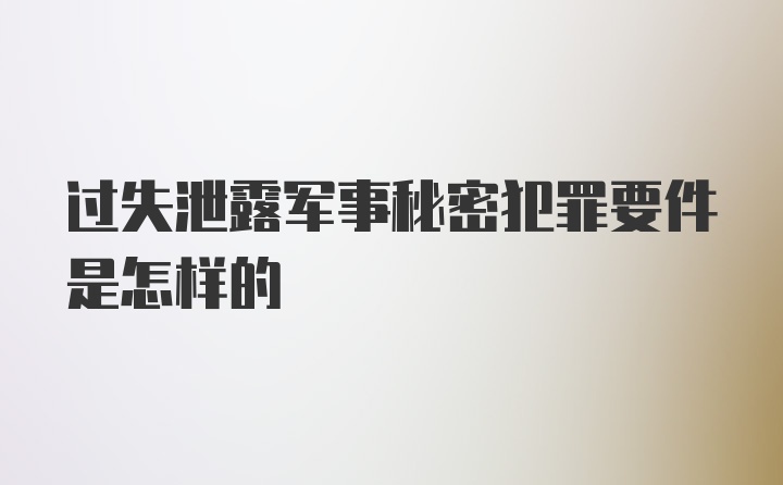 过失泄露军事秘密犯罪要件是怎样的