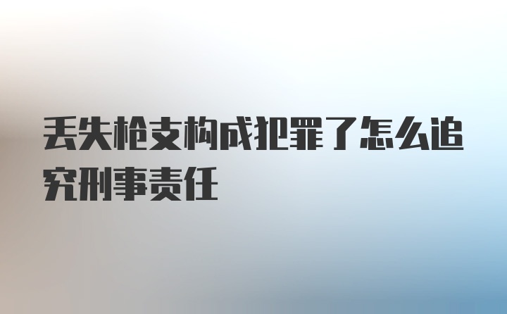 丢失枪支构成犯罪了怎么追究刑事责任