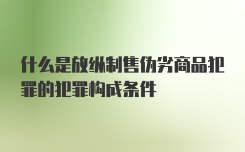 什么是放纵制售伪劣商品犯罪的犯罪构成条件