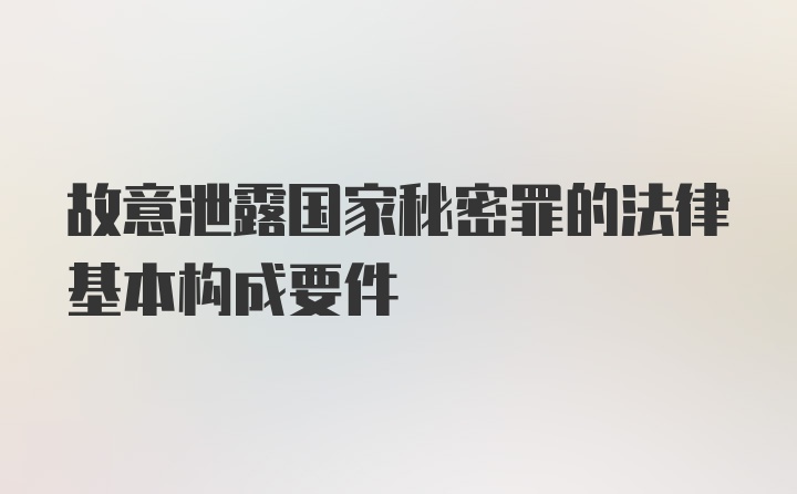 故意泄露国家秘密罪的法律基本构成要件