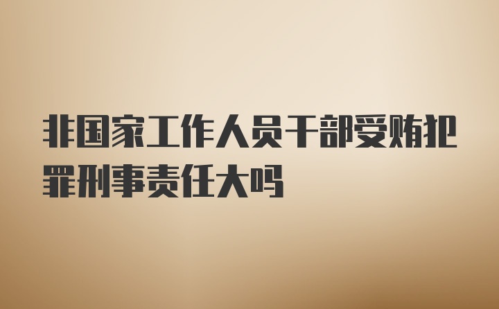 非国家工作人员干部受贿犯罪刑事责任大吗