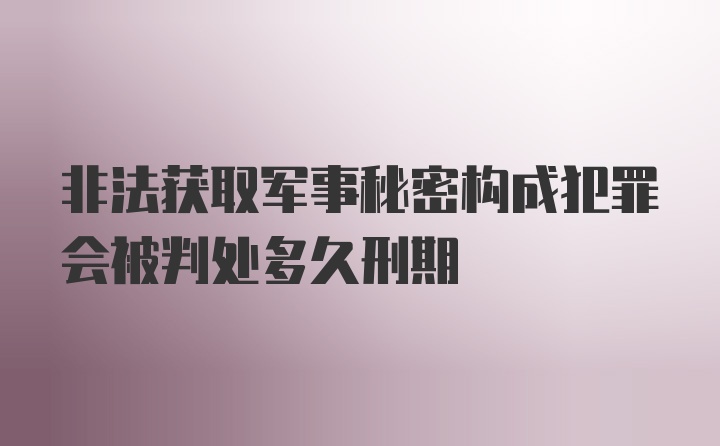 非法获取军事秘密构成犯罪会被判处多久刑期