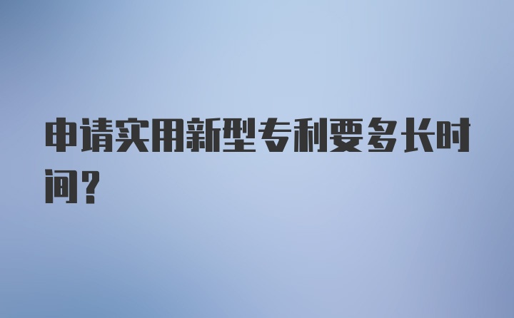 申请实用新型专利要多长时间？