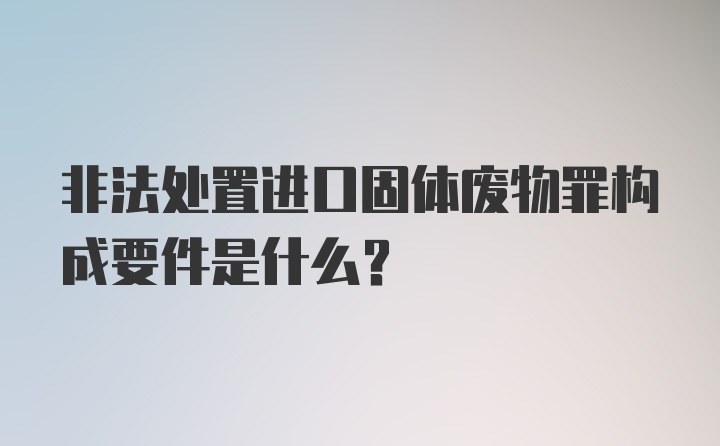 非法处置进口固体废物罪构成要件是什么？