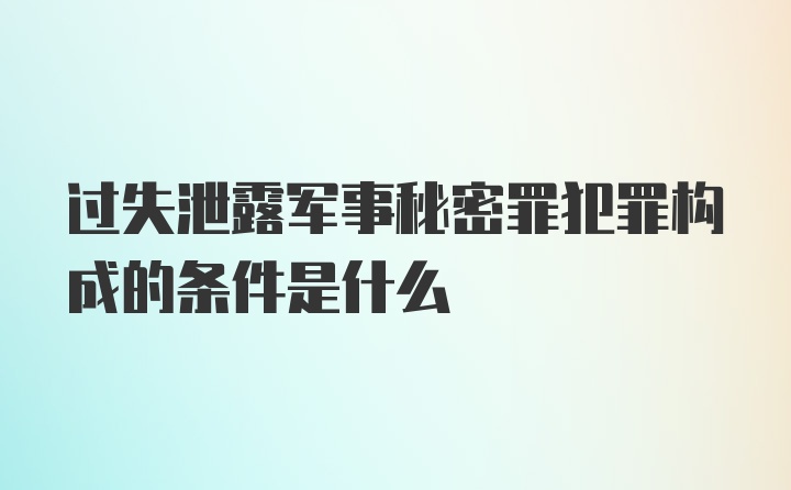 过失泄露军事秘密罪犯罪构成的条件是什么