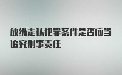 放纵走私犯罪案件是否应当追究刑事责任