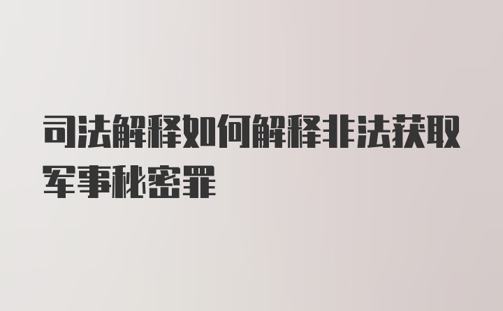 司法解释如何解释非法获取军事秘密罪