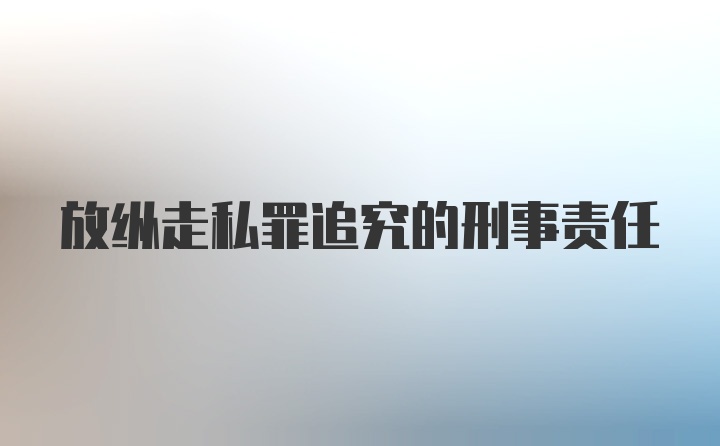 放纵走私罪追究的刑事责任