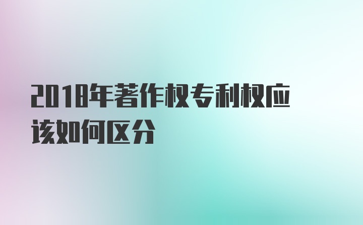 2018年著作权专利权应该如何区分