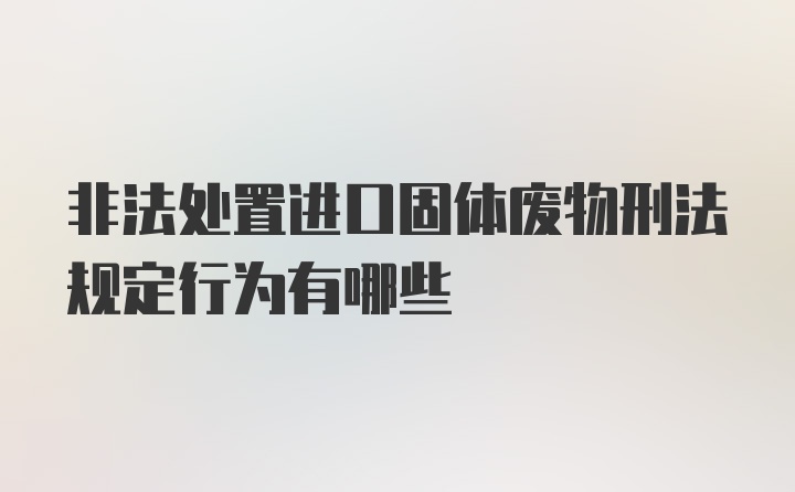 非法处置进口固体废物刑法规定行为有哪些