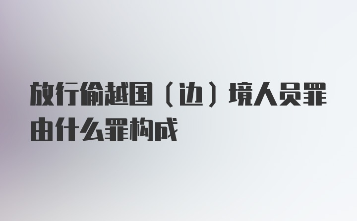 放行偷越国(边)境人员罪由什么罪构成