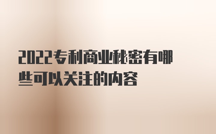 2022专利商业秘密有哪些可以关注的内容