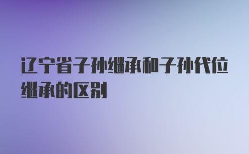 辽宁省子孙继承和子孙代位继承的区别