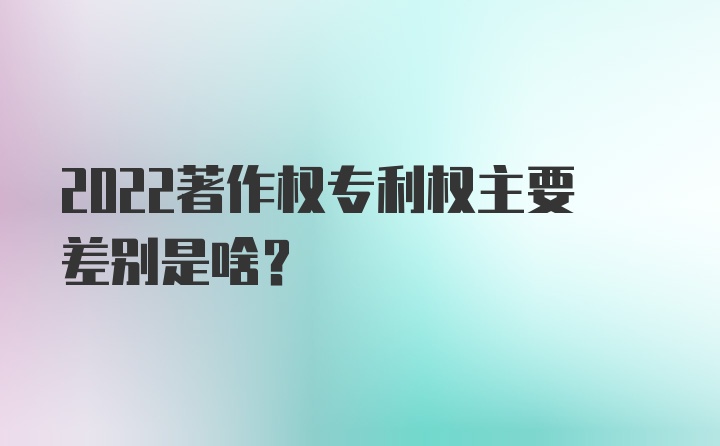 2022著作权专利权主要差别是啥？