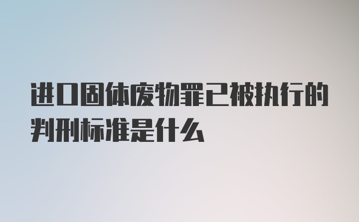 进口固体废物罪已被执行的判刑标准是什么