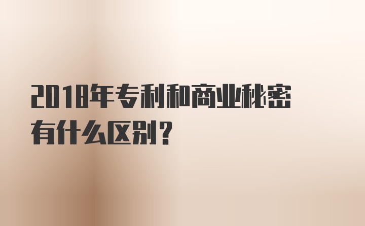 2018年专利和商业秘密有什么区别？