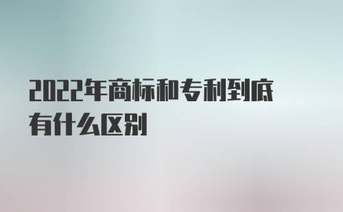 2022年商标和专利到底有什么区别