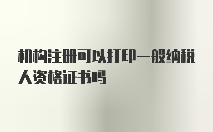 机构注册可以打印一般纳税人资格证书吗