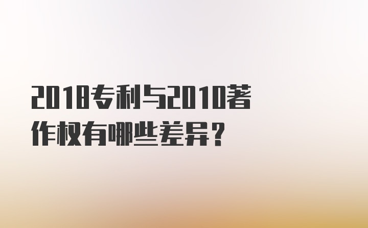 2018专利与2010著作权有哪些差异？