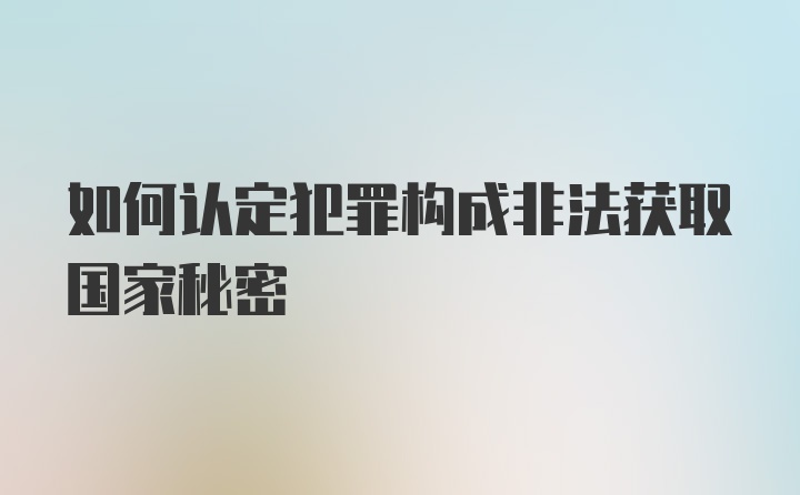 如何认定犯罪构成非法获取国家秘密