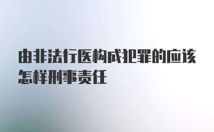 由非法行医构成犯罪的应该怎样刑事责任