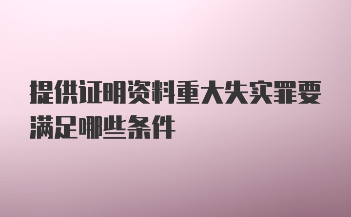 提供证明资料重大失实罪要满足哪些条件