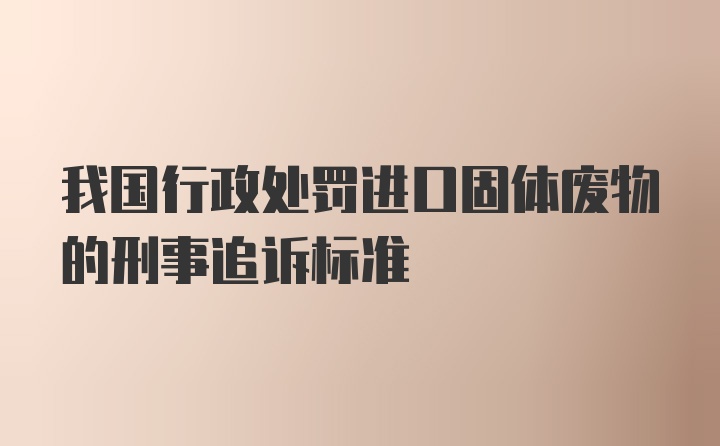 我国行政处罚进口固体废物的刑事追诉标准