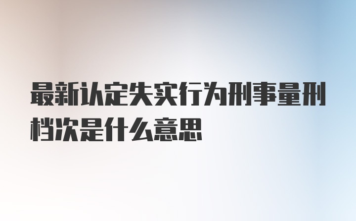 最新认定失实行为刑事量刑档次是什么意思