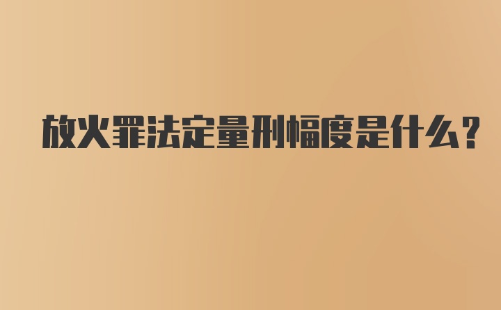 放火罪法定量刑幅度是什么？