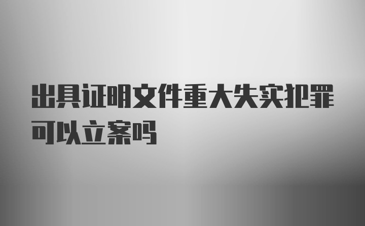 出具证明文件重大失实犯罪可以立案吗