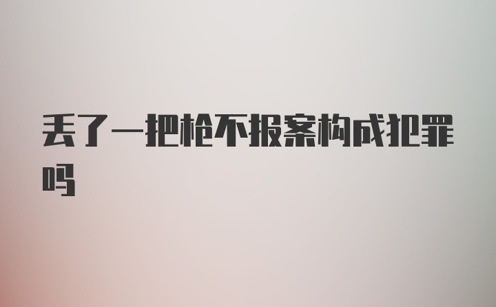 丢了一把枪不报案构成犯罪吗