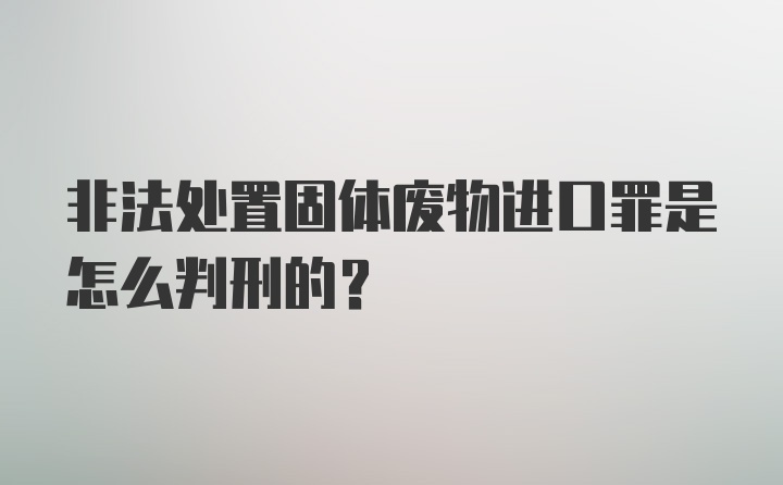 非法处置固体废物进口罪是怎么判刑的?