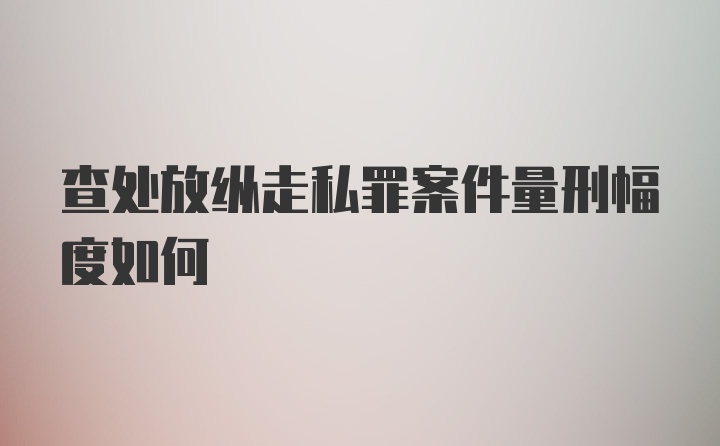 查处放纵走私罪案件量刑幅度如何