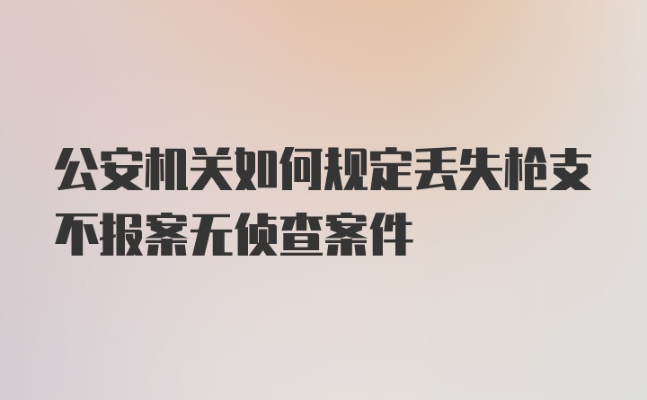 公安机关如何规定丢失枪支不报案无侦查案件