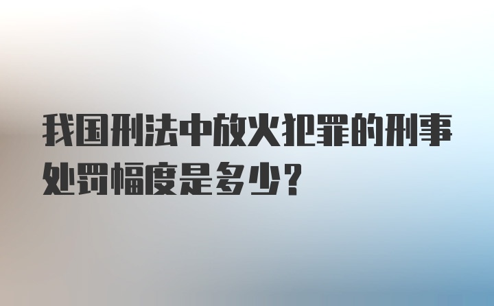 我国刑法中放火犯罪的刑事处罚幅度是多少？