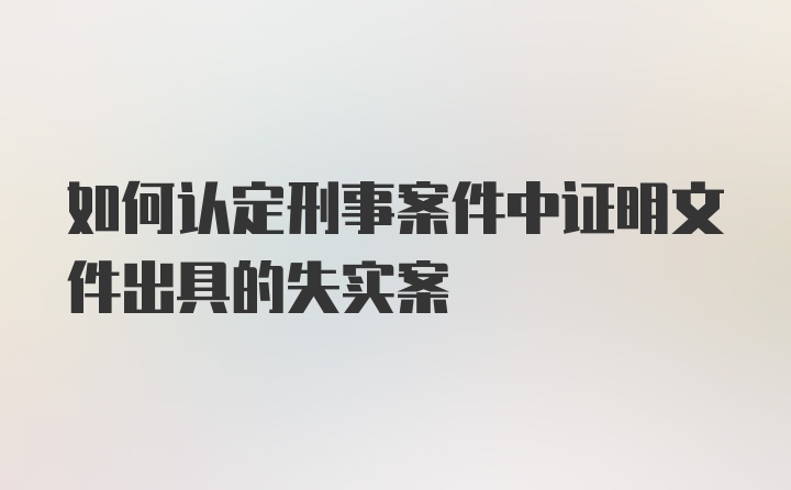 如何认定刑事案件中证明文件出具的失实案