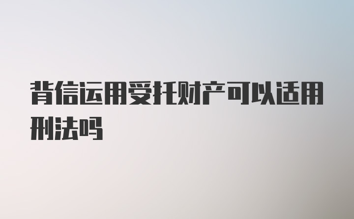 背信运用受托财产可以适用刑法吗