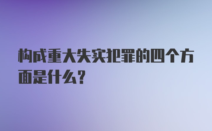 构成重大失实犯罪的四个方面是什么？