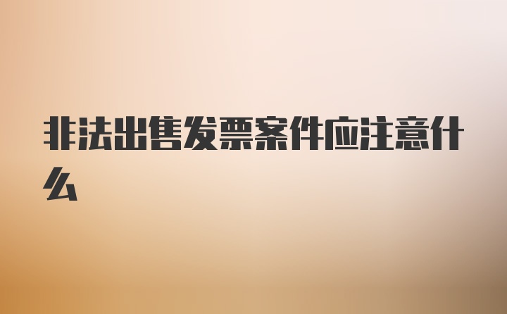 非法出售发票案件应注意什么