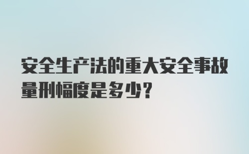 安全生产法的重大安全事故量刑幅度是多少？