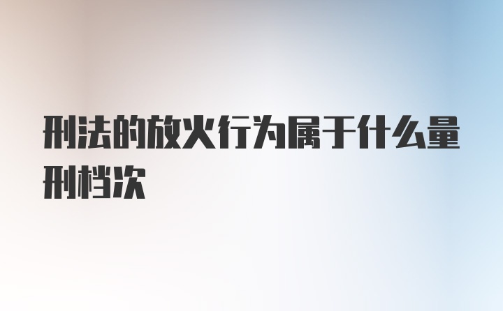 刑法的放火行为属于什么量刑档次