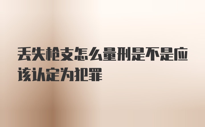 丢失枪支怎么量刑是不是应该认定为犯罪