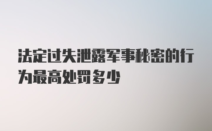 法定过失泄露军事秘密的行为最高处罚多少