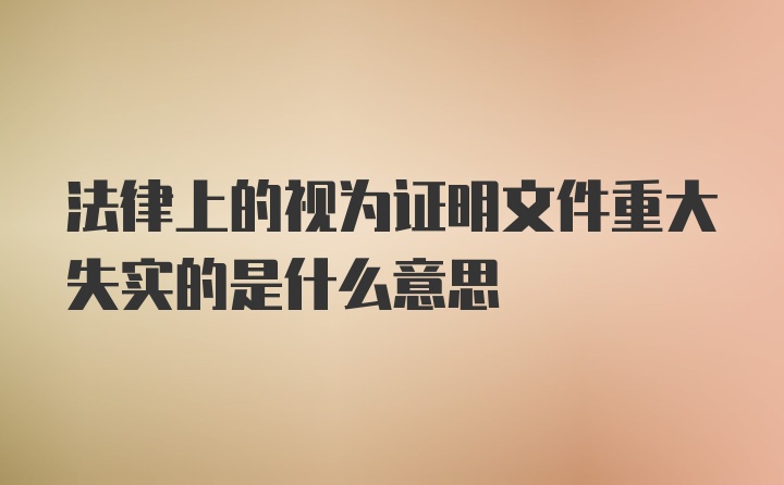 法律上的视为证明文件重大失实的是什么意思