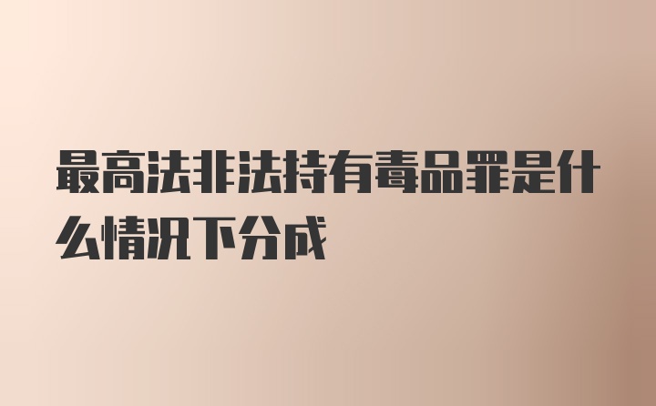 最高法非法持有毒品罪是什么情况下分成