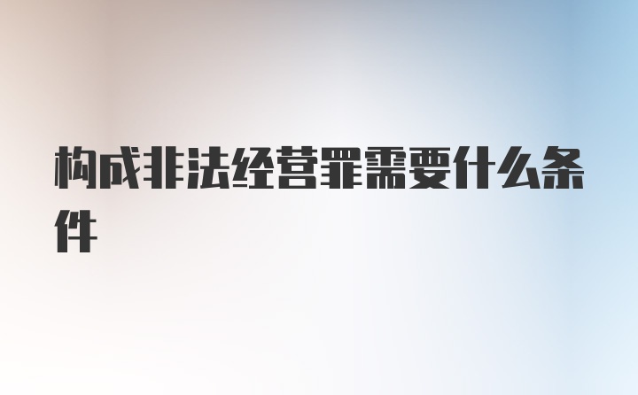 构成非法经营罪需要什么条件