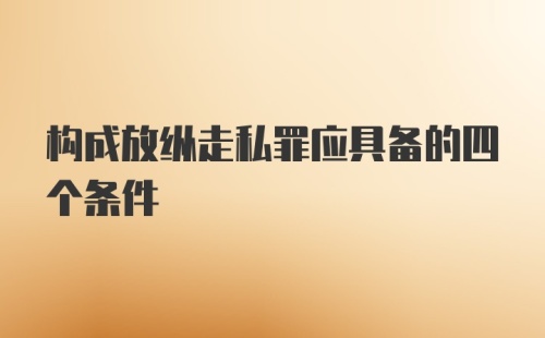 构成放纵走私罪应具备的四个条件