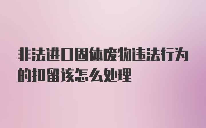 非法进口固体废物违法行为的扣留该怎么处理