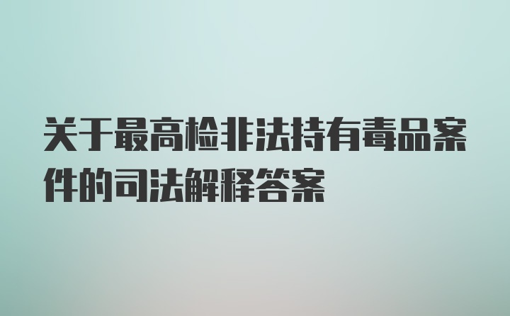 关于最高检非法持有毒品案件的司法解释答案