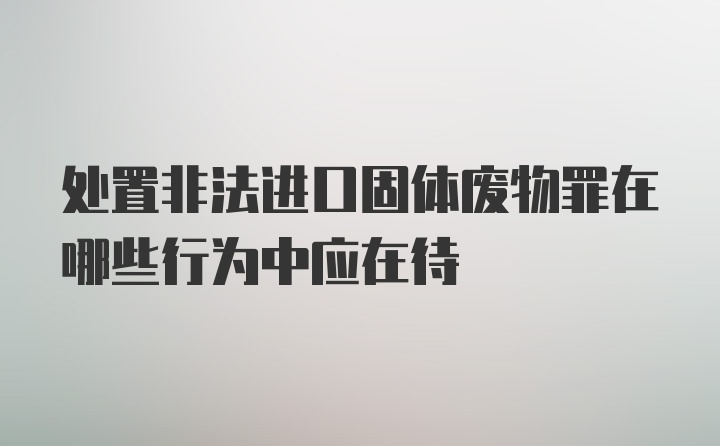 处置非法进口固体废物罪在哪些行为中应在待